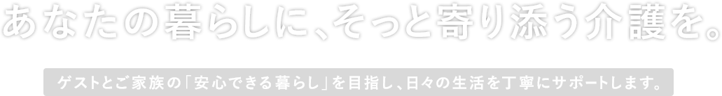 あなたの暮らしに、そっと寄り添う介護を。ゲストとご家族の「安心できる暮らし」を目指し、日々の生活を丁寧にサポートします。